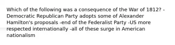 Which of the following was a consequence of the War of 1812? - Democratic Republican Party adopts some of Alexander Hamilton's proposals -end of the Federalist Party -US more respected internationally -all of these surge in American nationalism