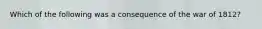 Which of the following was a consequence of the war of 1812?