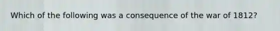 Which of the following was a consequence of the war of 1812?