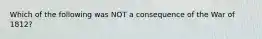 Which of the following was NOT a consequence of the War of 1812?