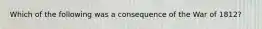 Which of the following was a consequence of the War of 1812?