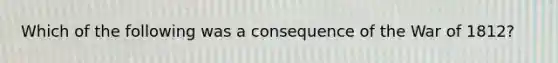 Which of the following was a consequence of the War of 1812?