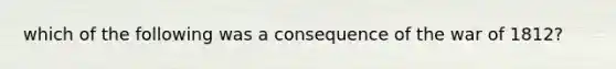 which of the following was a consequence of the war of 1812?