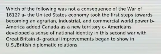 Which of the following was not a consequence of the War of 1812? a- the United States economy took the first steps towards becoming an agrarian, industrial, and commercial world power b- America added Canada as a new territory c- Americans developed a sense of national identity in this second war with Great Britain d- gradual improvements began to show in U.S./British diplomatic relations