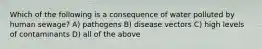Which of the following is a consequence of water polluted by human sewage? A) pathogens B) disease vectors C) high levels of contaminants D) all of the above