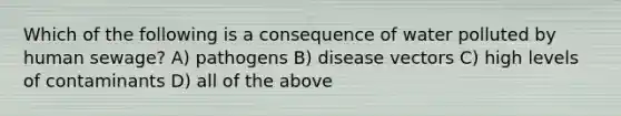 Which of the following is a consequence of water polluted by human sewage? A) pathogens B) disease vectors C) high levels of contaminants D) all of the above