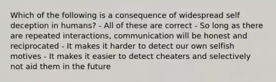 Which of the following is a consequence of widespread self deception in humans? - All of these are correct - So long as there are repeated interactions, communication will be honest and reciprocated - It makes it harder to detect our own selfish motives - It makes it easier to detect cheaters and selectively not aid them in the future