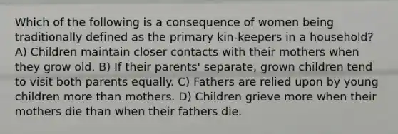 Which of the following is a consequence of women being traditionally defined as the primary kin-keepers in a household? A) Children maintain closer contacts with their mothers when they grow old. B) If their parents' separate, grown children tend to visit both parents equally. C) Fathers are relied upon by young children more than mothers. D) Children grieve more when their mothers die than when their fathers die.