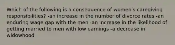 Which of the following is a consequence of women's caregiving responsibilities? -an increase in the number of divorce rates -an enduring wage gap with the men -an increase in the likelihood of getting married to men with low earnings -a decrease in widowhood