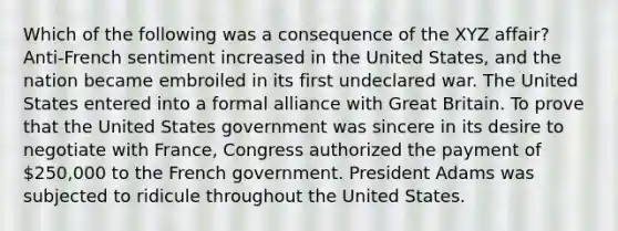 Which of the following was a consequence of the XYZ affair? Anti-French sentiment increased in the United States, and the nation became embroiled in its first undeclared war. The United States entered into a formal alliance with Great Britain. To prove that the United States government was sincere in its desire to negotiate with France, Congress authorized the payment of 250,000 to the French government. President Adams was subjected to ridicule throughout the United States.