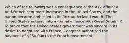 Which of the following was a consequence of the XYZ affair? A. Anti-French sentiment increased in the United States, and the nation became embroiled in its first undeclared war. B. The United States entered into a formal alliance with Great Britain. C. To prove that the United States government was sincere in its desire to negotiate with France, Congress authorized the payment of 250,000 to the French government.