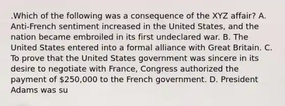 .Which of the following was a consequence of the XYZ affair? A. Anti-French sentiment increased in the United States, and the nation became embroiled in its first undeclared war. B. The United States entered into a formal alliance with Great Britain. C. To prove that the United States government was sincere in its desire to negotiate with France, Congress authorized the payment of 250,000 to the French government. D. President Adams was su