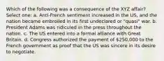 Which of the following was a consequence of the XYZ affair? Select one: a. Anti-French sentiment increased in the US, and the nation became embroiled in its first undeclared or "quasi" war. b. President Adams was ridiculed in the press throughout the nation. c. The US entered into a formal alliance with Great Britain. d. Congress authorized the payment of 250,000 to the French government as proof that the US was sincere in its desire to negotiate.