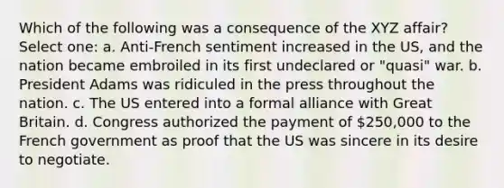 Which of the following was a consequence of the XYZ affair? Select one: a. Anti-French sentiment increased in the US, and the nation became embroiled in its first undeclared or "quasi" war. b. President Adams was ridiculed in the press throughout the nation. c. The US entered into a formal alliance with Great Britain. d. Congress authorized the payment of 250,000 to the French government as proof that the US was sincere in its desire to negotiate.