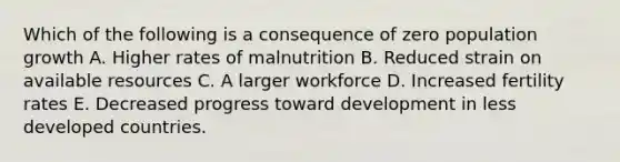 Which of the following is a consequence of zero population growth A. Higher rates of malnutrition B. Reduced strain on available resources C. A larger workforce D. Increased fertility rates E. Decreased progress toward development in less developed countries.