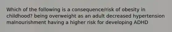 Which of the following is a consequence/risk of obesity in childhood? being overweight as an adult decreased hypertension malnourishment having a higher risk for developing ADHD