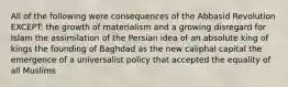 All of the following were consequences of the Abbasid Revolution EXCEPT: the growth of materialism and a growing disregard for Islam the assimilation of the Persian idea of an absolute king of kings the founding of Baghdad as the new caliphal capital the emergence of a universalist policy that accepted the equality of all Muslims