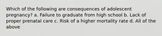 Which of the following are consequences of adolescent pregnancy? a. Failure to graduate from high school b. Lack of proper prenatal care c. Risk of a higher mortality rate d. All of the above