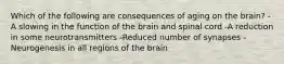 Which of the following are consequences of aging on the brain? -A slowing in the function of the brain and spinal cord -A reduction in some neurotransmitters -Reduced number of synapses -Neurogenesis in all regions of the brain