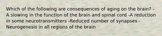 Which of the following are consequences of aging on the brain? -A slowing in the function of the brain and spinal cord -A reduction in some neurotransmitters -Reduced number of synapses -Neurogenesis in all regions of the brain