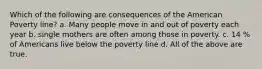 Which of the following are consequences of the American Poverty line? a. Many people move in and out of poverty each year b. single mothers are often among those in poverty. c. 14 % of Americans live below the poverty line d. All of the above are true.