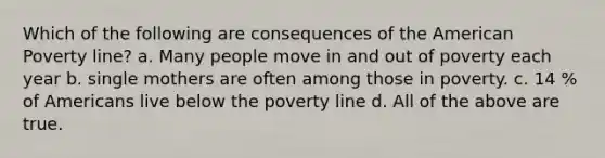 Which of the following are consequences of the American Poverty line? a. Many people move in and out of poverty each year b. single mothers are often among those in poverty. c. 14 % of Americans live below the poverty line d. All of the above are true.