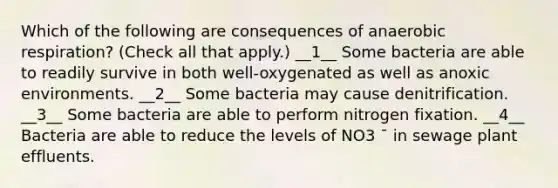 Which of the following are consequences of an<a href='https://www.questionai.com/knowledge/kyxGdbadrV-aerobic-respiration' class='anchor-knowledge'>aerobic respiration</a>? (Check all that apply.) __1__ Some bacteria are able to readily survive in both well-oxygenated as well as anoxic environments. __2__ Some bacteria may cause denitrification. __3__ Some bacteria are able to perform nitrogen fixation. __4__ Bacteria are able to reduce the levels of NO3 ¯ in sewage plant effluents.