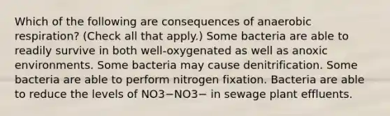 Which of the following are consequences of anaerobic respiration? (Check all that apply.) Some bacteria are able to readily survive in both well-oxygenated as well as anoxic environments. Some bacteria may cause denitrification. Some bacteria are able to perform nitrogen fixation. Bacteria are able to reduce the levels of NO3−NO3− in sewage plant effluents.