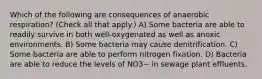 Which of the following are consequences of anaerobic respiration? (Check all that apply.) A) Some bacteria are able to readily survive in both well-oxygenated as well as anoxic environments. B) Some bacteria may cause denitrification. C) Some bacteria are able to perform nitrogen fixation. D) Bacteria are able to reduce the levels of NO3− in sewage plant effluents.