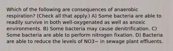 Which of the following are consequences of anaerobic respiration? (Check all that apply.) A) Some bacteria are able to readily survive in both well-oxygenated as well as anoxic environments. B) Some bacteria may cause denitrification. C) Some bacteria are able to perform nitrogen fixation. D) Bacteria are able to reduce the levels of NO3− in sewage plant effluents.