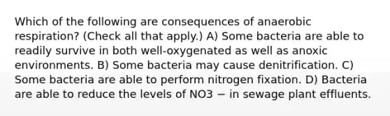 Which of the following are consequences of anaerobic respiration? (Check all that apply.) A) Some bacteria are able to readily survive in both well-oxygenated as well as anoxic environments. B) Some bacteria may cause denitrification. C) Some bacteria are able to perform nitrogen fixation. D) Bacteria are able to reduce the levels of NO3 − in sewage plant effluents.