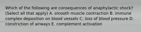 Which of the following are consequences of anaphylactic shock? (Select all that apply) A. smooth muscle contraction B. immune complex deposition on blood vessels C. loss of blood pressure D. constriction of airways E. complement activation