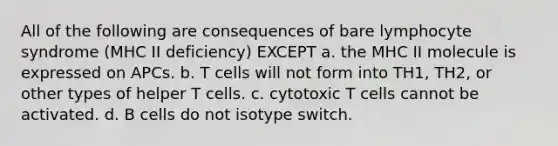 All of the following are consequences of bare lymphocyte syndrome (MHC II deficiency) EXCEPT a. the MHC II molecule is expressed on APCs. b. T cells will not form into TH1, TH2, or other types of helper T cells. c. cytotoxic T cells cannot be activated. d. B cells do not isotype switch.