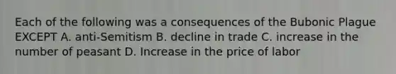 Each of the following was a consequences of the Bubonic Plague EXCEPT A. anti-Semitism B. decline in trade C. increase in the number of peasant D. Increase in the price of labor