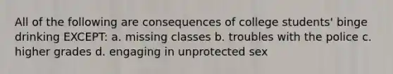 All of the following are consequences of college students' binge drinking EXCEPT: a. missing classes b. troubles with the police c. higher grades d. engaging in unprotected sex