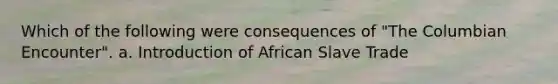 Which of the following were consequences of "The Columbian Encounter". a. Introduction of African Slave Trade