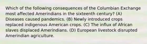 Which of the following consequences of the Columbian Exchange most affected Amerindians in the sixteenth century? (A) Diseases caused pandemics. (B) Newly introduced crops replaced indigenous American crops. (C) The influx of African slaves displaced Amerindians. (D) European livestock disrupted Amerindian agriculture.