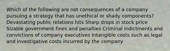 Which of the following are not consequences of a company pursuing a strategy that has unethical or shady components? Devastating public relations hits Sharp drops in stock price Sizable government fines and penalties Criminal indictments and convictions of company executives Intangible costs such as legal and investigative costs incurred by the company