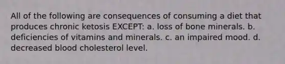 All of the following are consequences of consuming a diet that produces chronic ketosis EXCEPT: a. loss of bone minerals. b. deficiencies of vitamins and minerals. c. an impaired mood. d. decreased blood cholesterol level.