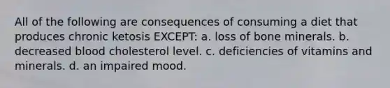 All of the following are consequences of consuming a diet that produces chronic ketosis EXCEPT: a. loss of bone minerals. b. decreased blood cholesterol level. c. deficiencies of vitamins and minerals. d. an impaired mood.