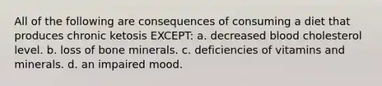 All of the following are consequences of consuming a diet that produces chronic ketosis EXCEPT: a. decreased blood cholesterol level. b. loss of bone minerals. c. deficiencies of vitamins and minerals. d. an impaired mood.