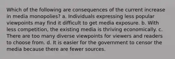 Which of the following are consequences of the current increase in media monopolies? a. Individuals expressing less popular viewpoints may find it difficult to get media exposure. b. With less competition, the existing media is thriving economically. c. There are too many diverse viewpoints for viewers and readers to choose from. d. It is easier for the government to censor the media because there are fewer sources.