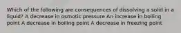 Which of the following are consequences of dissolving a solid in a liquid? A decrease in osmotic pressure An increase in boiling point A decrease in boiling point A decrease in freezing point