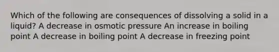 Which of the following are consequences of dissolving a solid in a liquid? A decrease in osmotic pressure An increase in boiling point A decrease in boiling point A decrease in freezing point