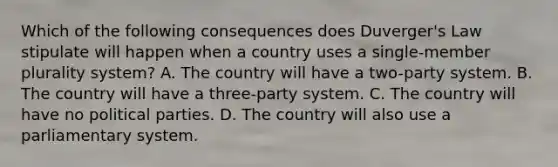 Which of the following consequences does Duverger's Law stipulate will happen when a country uses a single-member plurality system? A. The country will have a two-party system. B. The country will have a three-party system. C. The country will have no political parties. D. The country will also use a parliamentary system.