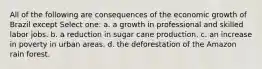 All of the following are consequences of the economic growth of Brazil except Select one: a. a growth in professional and skilled labor jobs. b. a reduction in sugar cane production. c. an increase in poverty in urban areas. d. the deforestation of the Amazon rain forest.