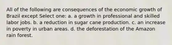 All of the following are consequences of the economic growth of Brazil except Select one: a. a growth in professional and skilled labor jobs. b. a reduction in sugar cane production. c. an increase in poverty in urban areas. d. the deforestation of the Amazon rain forest.