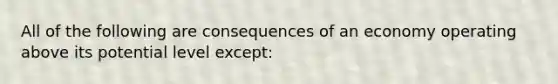 All of the following are consequences of an economy operating above its potential level except: