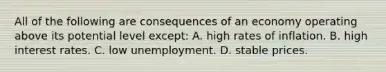 All of the following are consequences of an economy operating above its potential level except: A. high rates of inflation. B. high interest rates. C. low unemployment. D. stable prices.