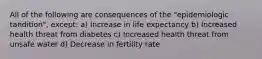 All of the following are consequences of the "epidemiologic tandition", except: a) Increase in life expectancy b) Increased health threat from diabetes c) Increased health threat from unsafe water d) Decrease in fertility rate